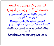 Text Box: تدریس خصوصی و نیمه خصوصی کامپیوتر در ارومیه
تدریس کلیه دروس تخصصی و کاربردی کامپیوتر
تدریس کنکور کاردانی پیوسته
گرافیک - میکس - برنامه نویسی و ...
برای تماس بر روی ایمیل زیر کلیک کنید
heydarmontazery@gmail.com
 
